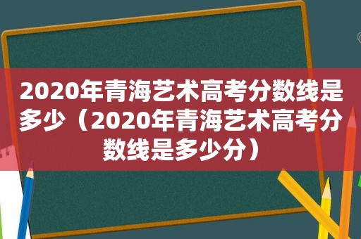 2020年青海艺术高考分数线是多少（2020年青海艺术高考分数线是多少分）