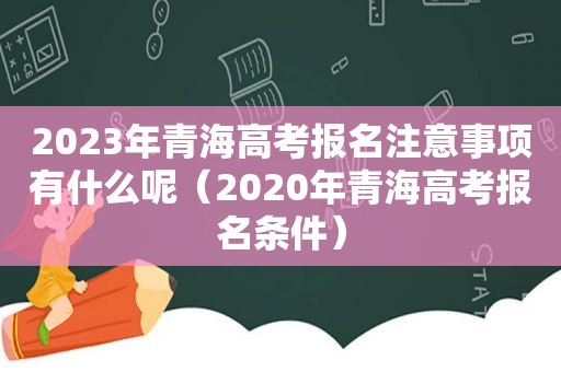 2023年青海高考报名注意事项有什么呢（2020年青海高考报名条件）