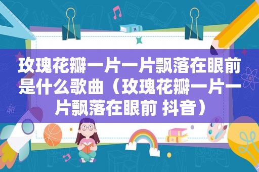 玫瑰花瓣一片一片飘落在眼前是什么歌曲（玫瑰花瓣一片一片飘落在眼前 抖音）