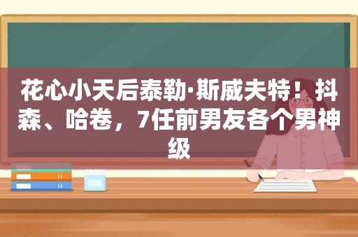 花心小天后泰勒·斯威夫特！抖森、哈卷，7任前男友各个男神级