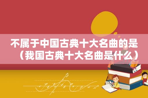 不属于中国古典十大名曲的是（我国古典十大名曲是什么）