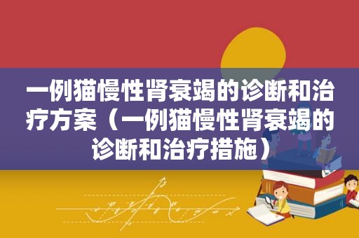 一例猫慢性肾衰竭的诊断和治疗方案（一例猫慢性肾衰竭的诊断和治疗措施）