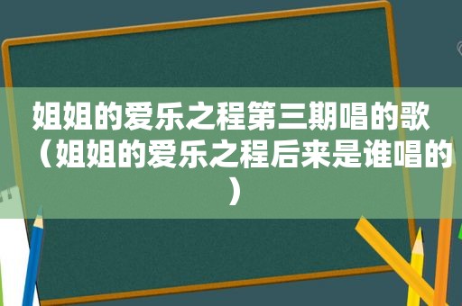 姐姐的爱乐之程第三期唱的歌（姐姐的爱乐之程后来是谁唱的）