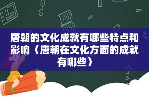 唐朝的文化成就有哪些特点和影响（唐朝在文化方面的成就有哪些）