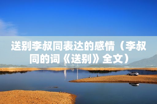 送别李叔同表达的感情（李叔同的词《送别》全文）