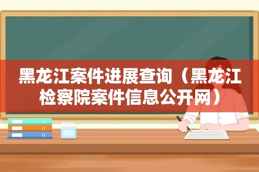 黑龙江案件进展查询（黑龙江检察院案件信息公开网）