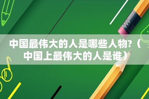 中国最伟大的人是哪些人物?（中国上最伟大的人是谁）