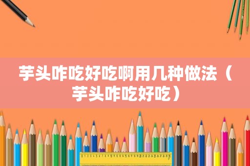 芋头咋吃好吃啊用几种做法（芋头咋吃好吃）
