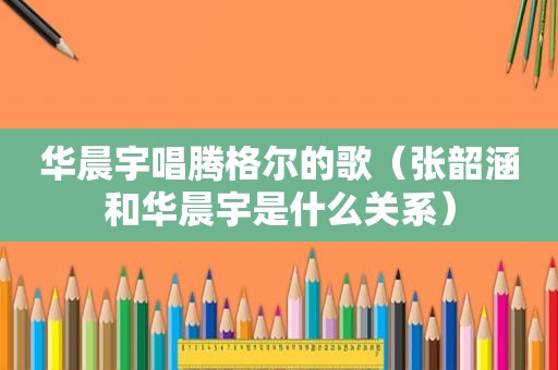华晨宇唱腾格尔的歌（张韶涵和华晨宇是什么关系）