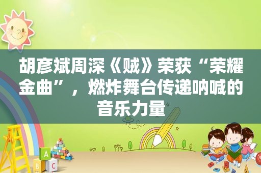 胡彦斌周深《贼》荣获“荣耀金曲”，燃炸舞台传递呐喊的音乐力量