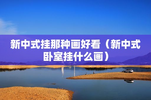 新中式挂那种画好看（新中式卧室挂什么画）