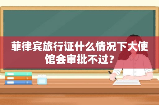 菲律宾旅行证什么情况下大使馆会审批不过？