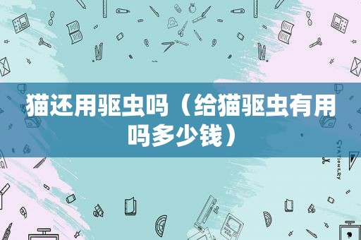 猫还用驱虫吗（给猫驱虫有用吗多少钱）