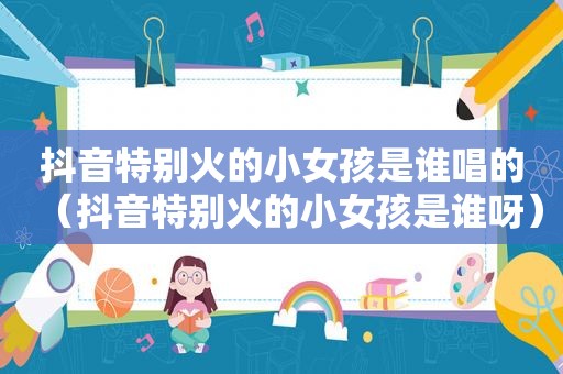 抖音特别火的小女孩是谁唱的（抖音特别火的小女孩是谁呀）