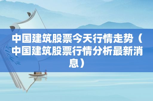 中国建筑股票今天行情走势（中国建筑股票行情分析最新消息）