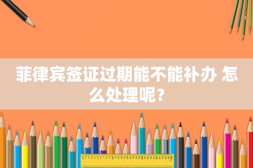 菲律宾签证过期能不能补办 怎么处理呢？