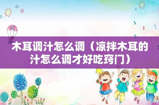 木耳调汁怎么调（凉拌木耳的汁怎么调才好吃窍门）