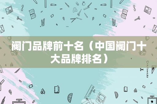 阀门品牌前十名（中国阀门十大品牌排名）