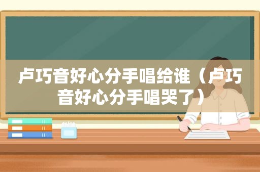 卢巧音好心分手唱给谁（卢巧音好心分手唱哭了）
