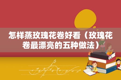 怎样蒸玫瑰花卷好看（玫瑰花卷最漂亮的五种做法）