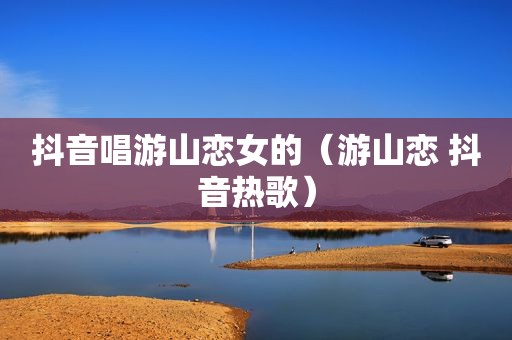 抖音唱游山恋女的（游山恋 抖音热歌）