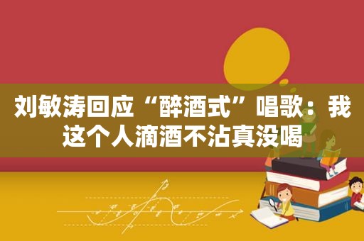 刘敏涛回应“醉酒式”唱歌：我这个人滴酒不沾真没喝