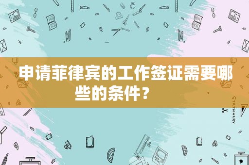 申请菲律宾的工作签证需要哪些的条件？    