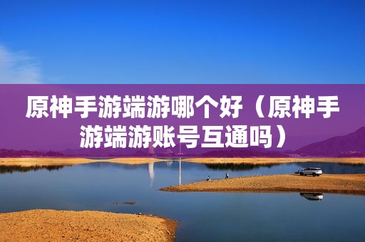 原神手游端游哪个好（原神手游端游账号互通吗）