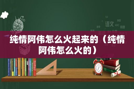 纯情阿伟怎么火起来的（纯情阿伟怎么火的）
