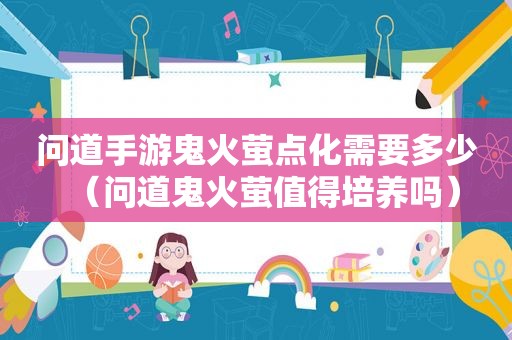 问道手游鬼火萤点化需要多少（问道鬼火萤值得培养吗）