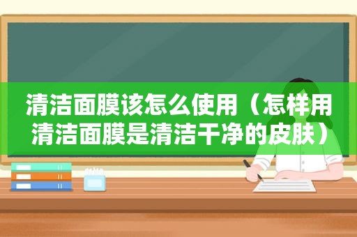 清洁面膜该怎么使用（怎样用清洁面膜是清洁干净的皮肤）