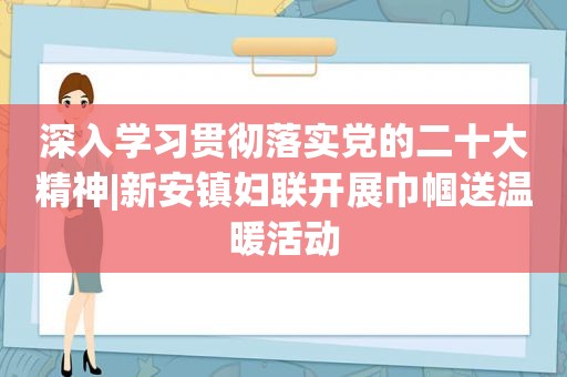 深入学习贯彻落实党的二十大精神|新安镇妇联开展巾帼送温暖活动
