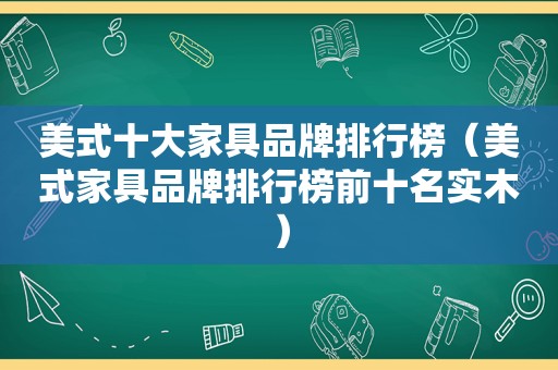 美式十大家具品牌排行榜（美式家具品牌排行榜前十名实木）