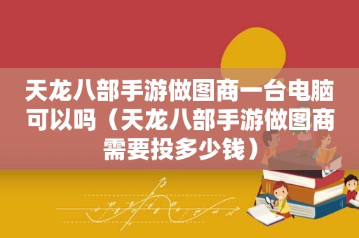 天龙八部手游做图商一台电脑可以吗（天龙八部手游做图商需要投多少钱）