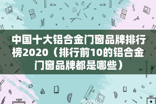 中国十大铝合金门窗品牌排行榜2020（排行前10的铝合金门窗品牌都是哪些）