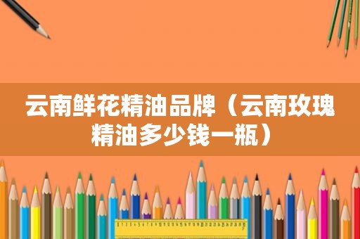 云南鲜花精油品牌（云南玫瑰精油多少钱一瓶）