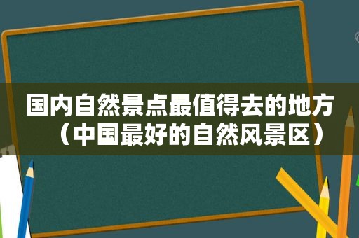 国内自然景点最值得去的地方（中国最好的自然风景区）