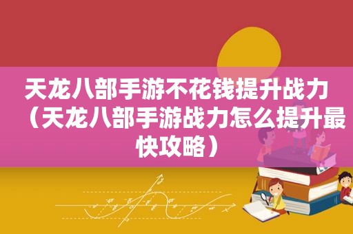 天龙八部手游不花钱提升战力（天龙八部手游战力怎么提升最快攻略）