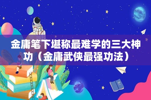 金庸笔下堪称最难学的三大神功（金庸武侠最强功法）