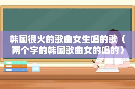韩国很火的歌曲女生唱的歌（两个字的韩国歌曲女的唱的）