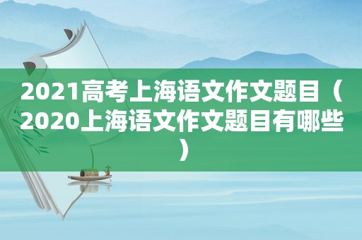 2021高考上海语文作文题目（2020上海语文作文题目有哪些）