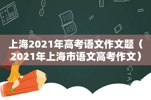 上海2021年高考语文作文题（2021年上海市语文高考作文）