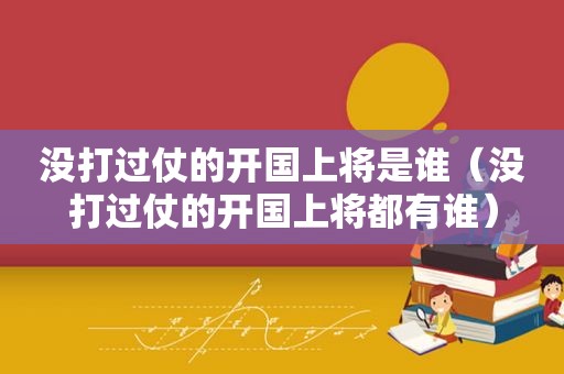 没打过仗的开国上将是谁(没打过仗的开国上将都有谁) 没打过仗的开国上将是谁(没打过仗的开国上将都有谁)
