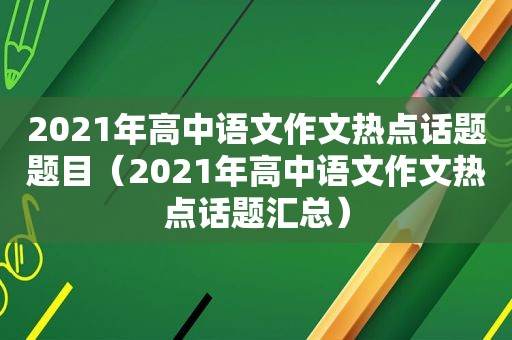 2021年高中语文作文热点话题题目（2021年高中语文作文热点话题汇总）