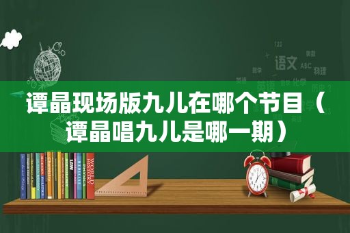 谭晶现场版九儿在哪个节目（谭晶唱九儿是哪一期）