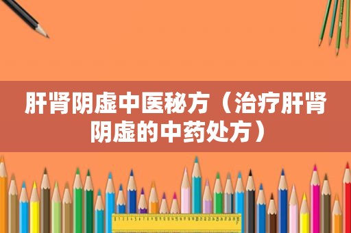 肝肾阴虚中医秘方（治疗肝肾阴虚的中药处方）