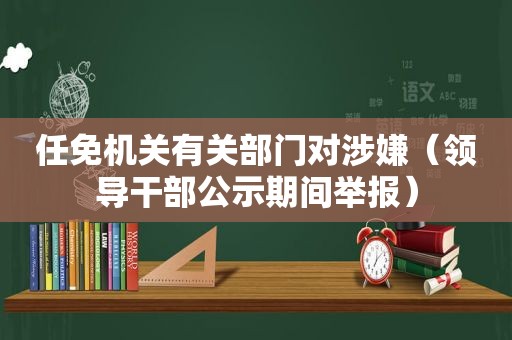 任免机关有关部门对涉嫌（领导干部公示期间举报）