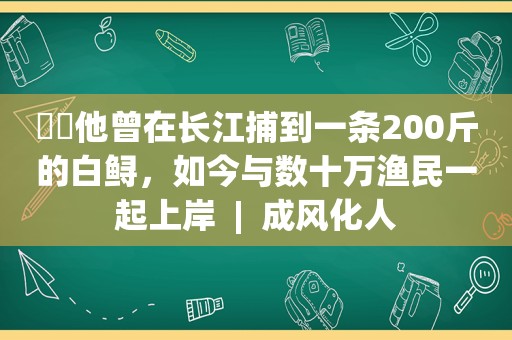 ​​他曾在长江捕到一条200斤的白鲟，如今与数十万渔民一起上岸  |  成风化人