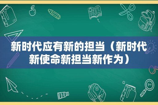 新时代应有新的担当（新时代新使命新担当新作为）