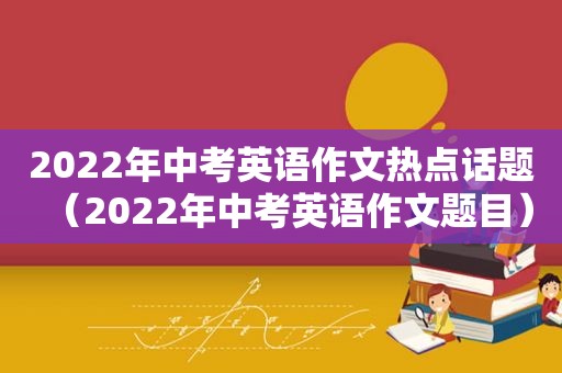 2022年中考英语作文热点话题（2022年中考英语作文题目）